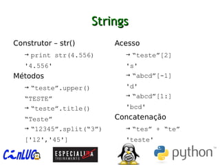 StringsStrings
︅
Construtor – str()
→ print str(4.556)
'4.556'
︅
Métodos
→ “teste”.upper()
“TESTE”
→ “teste”.title()
“Teste”
→ “12345”.split(“3”)
['12','45']
︅
Acesso
→ “teste”[2]
's'
→ “abcd”[-1]
'd'
→ “abcd”[1:]
'bcd'
︅
Concatenação
→ “tes” + “te”
'teste'
 