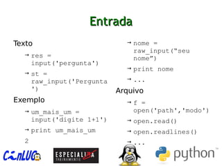 EntradaEntrada
︅
Texto
→ res =
input('pergunta')
→ st =
raw_input('Pergunta
')
︅
Exemplo
→ um_mais_um =
input('digite 1+1')
→ print um_mais_um
2
→ nome =
raw_input(“seu
nome”)
→ print nome
→ ...
︅
Arquivo
→ f =
open('path','modo')
→ open.read()
→ open.readlines()
→ ...
 