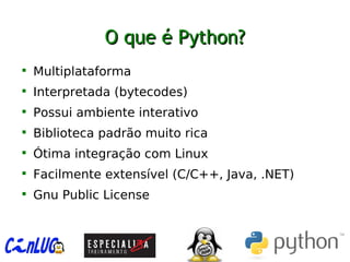 O que é Python?O que é Python?

Multiplataforma

Interpretada (bytecodes)

Possui ambiente interativo

Biblioteca padrão muito rica

Ótima integração com Linux

Facilmente extensível (C/C++, Java, .NET)

Gnu Public License
 