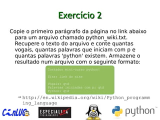 Exercício 2Exercício 2
︅
Copie o primeiro parágrafo da página no link abaixo
para um arquivo chamado python_wiki.txt.
Recupere o texto do arquivo e conte quantas
vogais, quantas palavras que iniciam com p e
quantas palavras 'python' existem. Armazene o
resultado num arquivo com o seguinte formato:
→ http://en.wikipedia.org/wiki/Python_programm
ing_language
Contador mini-curso python!
Site: link do site
Vogais: qtd
Palavras iniciadas com p: qtd
Python: qtd
 