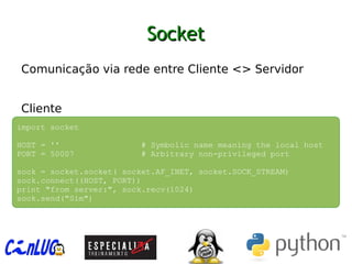 SocketSocket
︅
Comunicação via rede entre Cliente <> Servidor
︅
︅
Cliente
import socket
HOST = '' # Symbolic name meaning the local host
PORT = 50007 # Arbitrary non-privileged port
sock = socket.socket( socket.AF_INET, socket.SOCK_STREAM)
sock.connect((HOST, PORT))
print "from server:", sock.recv(1024)
sock.send("Sim")
 