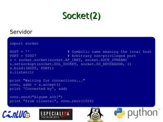 Socket(2)Socket(2)
︅
Servidor
import socket
HOST = '' # Symbolic name meaning the local host
PORT = 50007 # Arbitrary non-privileged port
s = socket.socket(socket.AF_INET, socket.SOCK_STREAM)
s.setsockopt(socket.SOL_SOCKET, socket.SO_REUSEADDR, 1)
s.bind((HOST, PORT))
s.listen(1)
print "Waiting for connections..."
conn, addr = s.accept()
print 'Connected by', addr
conn.send("Alguem aih?")
print "from cliente:", conn.recv(1024)
 