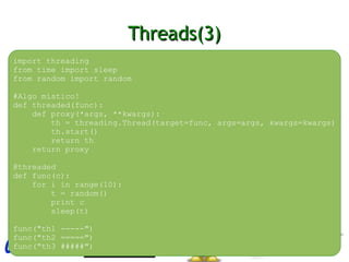 Threads(3)Threads(3)
import threading
from time import sleep
from random import random
#Algo místico!
def threaded(func):
def proxy(*args, **kwargs):
th = threading.Thread(target=func, args=args, kwargs=kwargs)
th.start()
return th
return proxy
@threaded
def func(c):
for i in range(10):
t = random()
print c
sleep(t)
func("th1 -----")
func("th2 =====")
func("th3 #####")
 