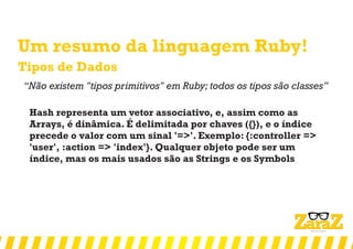 Um resumo da linguagem Ruby!
Tipos de Dados
‘‘Não existem "tipos primitivos" em Ruby; todos os tipos são classes’’
Hash representa um vetor associativo, e, assim como as
Arrays, é dinâmica. É delimitada por chaves ({}), e o índice
precede o valor com um sinal '=>'. Exemplo: {:controller =>
'user', :action => 'index'}. Qualquer objeto pode ser um
índice, mas os mais usados são as Strings e os Symbols
 