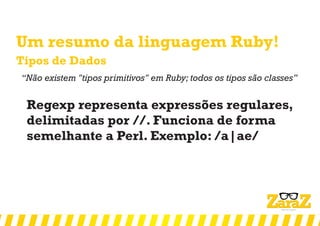 Um resumo da linguagem Ruby!
Tipos de Dados
‘‘Não existem "tipos primitivos" em Ruby; todos os tipos são classes’’
Regexp representa expressões regulares,
delimitadas por //. Funciona de forma
semelhante a Perl. Exemplo: /a|ae/
 