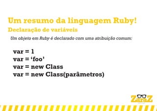 Um resumo da linguagem Ruby!
Declaração de variáveis
Um objeto em Ruby é declarado com uma atribuição comum:
var = 1
var = ‘foo’
var = new Class
var = new Class(parâmetros)
 