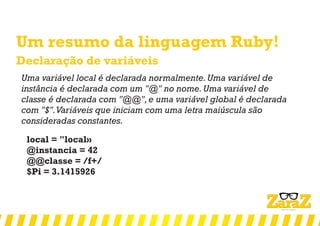 Um resumo da linguagem Ruby!
Declaração de variáveis
Uma variável local é declarada normalmente.Uma variável de
instância é declarada com um "@" no nome.Uma variável de
classe é declarada com "@@",e uma variável global é declarada
com "$".Variáveis que iniciam com uma letra maiúscula são
consideradas constantes.
local = "local»
@instancia = 42
@@classe = /f+/
$Pi = 3.1415926
 