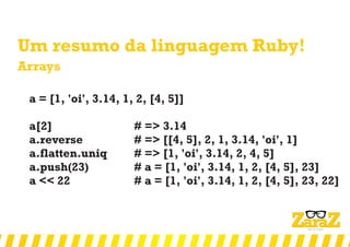 Um resumo da linguagem Ruby!
Arrays
a = [1, 'oi', 3.14, 1, 2, [4, 5]]
a[2] # => 3.14
a.reverse # => [[4, 5], 2, 1, 3.14, 'oi', 1]
a.flatten.uniq # => [1, 'oi', 3.14, 2, 4, 5]
a.push(23) # a = [1, 'oi', 3.14, 1, 2, [4, 5], 23]
a << 22 # a = [1, 'oi', 3.14, 1, 2, [4, 5], 23, 22]
 