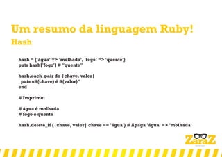 Um resumo da linguagem Ruby!
Hash
hash = {'água' => 'molhada', 'fogo' => 'quente'}
puts hash['fogo'] # "quente"
hash.each_pair do |chave, valor|
puts «#{chave} é #{valor}"
end
# Imprime:
# água é molhada
# fogo é quente
hash.delete_if {|chave, valor| chave == 'água'} # Apaga 'água' => 'molhada'
 