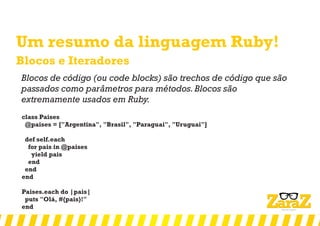 Um resumo da linguagem Ruby!
Blocos e Iteradores
Blocos de código (ou code blocks) são trechos de código que são
passados como parâmetros para métodos.Blocos são
extremamente usados em Ruby.
class Paises
@paises = ["Argentina", "Brasil", "Paraguai", "Uruguai"]
def self.each
for pais in @paises
yield pais
end
end
end
Paises.each do |pais|
puts "Olá, #{pais}!"
end
 