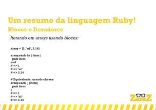 Um resumo da linguagem Ruby!
Blocos e Iteradores
Iterando em arrays usando blocos:
array = [1, 'oi', 3.14]
array.each do |item|
puts item
end
# => 1
# => 'oi’
# => 3.14
# Equivalente, usando chaves:
array.each { |item|
puts item
}
# => 1
# => 'oi’
# => 3.14
 