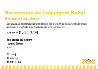 Um resumo da linguagem Ruby!
Blocos e Iteradores
Em Ruby,a estrutura de repetição for é apenas sugar syntax para
acessar o método each,existente em iteratores.
array = [1, 'oi', 3.14]
for item in array
puts item
end
# => 1
# => 'oi’
# => 3.14
 