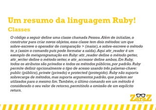 Um resumo da linguagem Ruby!
Classes
O código a seguir define uma classe chamada Pessoa.Além de initialize,o
construtor para criar novos objetos,essa classe tem dois métodos: um que
sobre-escreve o operador de comparação > (maior),e sobre-escreve o método
to_s (assim o comando puts pode formatar a saída).Aqui attr_reader é um
exemplo de metaprogramação em Ruby: attr_reader define o método getter,
attr_writer define o método setter,e attr_accessor define ambos.Em Ruby,
todos os atributos são privados e todos os métodos públicos,por padrão.Ruby
permite definir opcionalmente o tipo de acesso usando três palavras-chave:
public (público),private (privado) e protected (protegido).Ruby não suporta
sobrecarga de métodos,mas suporta argumentos padrão,que podem ser
utilizados para o mesmo fim.Também,o último comando em um método é
considerado o seu valor de retorno,permitindo a omissão de um explícito
return.
 
