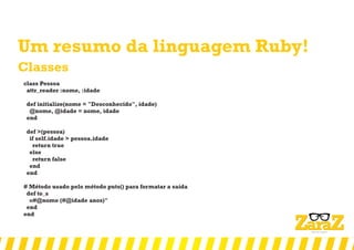 Um resumo da linguagem Ruby!
Classes
class Pessoa
attr_reader :nome, :idade
def initialize(nome = "Desconhecido", idade)
@nome, @idade = nome, idade
end
def >(pessoa)
if self.idade > pessoa.idade
return true
else
return false
end
end
# Método usado pelo método puts() para formatar a saída
def to_s
«#@nome (#@idade anos)"
end
end
 