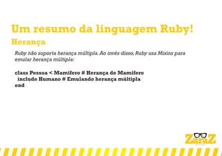 Um resumo da linguagem Ruby!
Herança
Ruby não suporta herança múltipla.Ao invés disso,Ruby usa Mixins para
emular herança múltipla:
class Pessoa < Mamifero # Herança de Mamifero
include Humano # Emulando herança múltipla
end
 