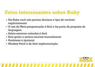Fatos interessantes sobre Ruby
 Em Ruby você não precisa declarar o tipo de variável
explicitamente
 O uso de Meta-programação é fácil e faz parte da proposta da
linguagem
 Sobre-escrever métodos é fácil
 Sem getter e setters escritos manualmente
 Parêntese é opcional
 Monkey Patch é de fácil implementação
 