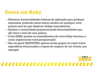 Gems em Ruby
 Abstraem funcionalidades básicas da aplicação para pedaços
separados, podendo assim serem usados em qualquer novo
projeto sem ter que duplicar código manualmente
 Ajudam a comunidade proporcionando funcionalidades que
são úteis a mais de uma pessoa
 Criar GEMs ajudam no entendimento de como Ruby funciona e
como implementar meta-programação
 São em geral GRATUITAS, apenas sendo pagas em casos muito
específicos relacionadas a regras de negócio de um cliente, por
exemplo
 
