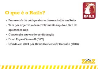 O que é o Rails?
 Framework de código aberto desenvolvido em Ruby
 Tem por objetivo o desenvolvimento rápido e fácil de
aplicações web
 Convenção em vez de configuração
 Don’t Repeat Yourself (DRY)
 Criado em 2004 por David Heinemeier Hansson (DHH)
 