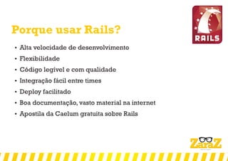 Porque usar Rails?
 Alta velocidade de desenvolvimento
 Flexibilidade
 Código legível e com qualidade
 Integração fácil entre times
 Deploy facilitado
 Boa documentação, vasto material na internet
 Apostila da Caelum gratuita sobre Rails
 
