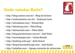 Onde estudar Rails?
 http://blog.caelum.com.br/ - Blog da Caelum
 http://andersonleite.com.br/ - Anderson Leite
 http://yehudakatz.com/ - Yehuda Katz
 http://fabiokung.com/ - Fabio Kung
 http://akitaonrails.com/ - Fábio Akita
 http://blog.plataformatec.com.br/ - José Valim
 http://nomedojogo.com/ - Carlos Brando
 http://devblog.avdi.org/ - Avdi Grimm
 http://blog.hasmanythrough.com/ - Josh Susser
 http://rubyflow.com/ - Agrega conteúdo de vários sites
 