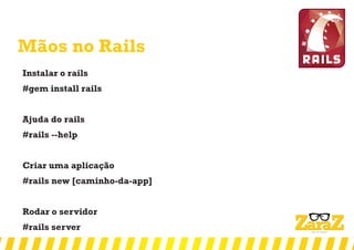 Mãos no Rails
Instalar o rails
#gem install rails
Ajuda do rails
#rails --help
Criar uma aplicação
#rails new [caminho-da-app]
Rodar o servidor
#rails server
 