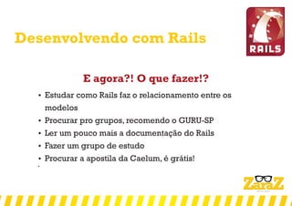 Desenvolvendo com Rails
E agora?! O que fazer!?
 Estudar como Rails faz o relacionamento entre os
modelos
 Procurar pro grupos, recomendo o GURU-SP
 Ler um pouco mais a documentação do Rails
 Fazer um grupo de estudo
 Procurar a apostila da Caelum, é grátis!

 
