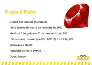 O que é Ruby
Criada porYukihiro Matsumoto
Ideia concebida em 24 de fevereiro de 1993
Versão 1.0 lançada em 25 de dezembro de 1996
Última versão estável (até 29/11/2013) é a 2.0.0-p353
Orientada a objeto
Inspirada no Perl e Python
Open-Source
 