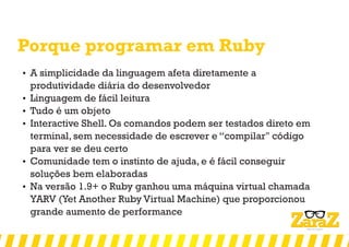 Porque programar em Ruby
 A simplicidade da linguagem afeta diretamente a
produtividade diária do desenvolvedor
 Linguagem de fácil leitura
 Tudo é um objeto
 Interactive Shell. Os comandos podem ser testados direto em
terminal, sem necessidade de escrever e “compilar" código
para ver se deu certo
 Comunidade tem o instinto de ajuda, e é fácil conseguir
soluções bem elaboradas
 Na versão 1.9+ o Ruby ganhou uma máquina virtual chamada
YARV (Yet Another Ruby Virtual Machine) que proporcionou
grande aumento de performance
 
