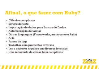 Afinal, o que fazer com Ruby?
 Cálculos complexos
 Scripts de teste
 Importação de dados para Bancos de Dados
 Automatização de tarefas
 Outras linguagens (Frameworks, assim como o Rails)
 APIs
 Parser de logs
 Trabalhar com protocolos diversos
 Ler e escrever arquivos em diversos formatos
 Uma infinidade de coisas bem complexas
 