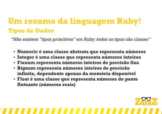 Um resumo da linguagem Ruby!
Tipos de Dados
‘‘Não existem "tipos primitivos" em Ruby; todos os tipos são classes’’
 Numeric é uma classe abstrata que representa números
 Integer é uma classe que representa números inteiros
 Fixnum representa números inteiros de precisão fixa
 Bignum representa números inteiros de precisão
infinita, dependente apenas da memória disponível
 Float é uma classe que representa números de ponto
flutuante (números reais)
 