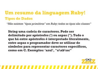 Um resumo da linguagem Ruby!
Tipos de Dados
‘‘Não existem "tipos primitivos" em Ruby; todos os tipos são classes’’
String uma cadeia de caracteres. Pode ser
delimitado por apóstrofes (') ou aspas (").Tudo o
que há entre apóstrofes é interpretado literalmente,
entre aspas o programador deve se utilizar de
símbolos para representar caracteres específicos,
como em C. Exemplos: 'azul', "anbnc"
 