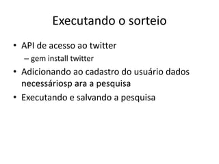 Executando o sorteio
• API de acesso ao twitter
– gem install twitter
• Adicionando ao cadastro do usuário dados
necessáriosp ara a pesquisa
• Executando e salvando a pesquisa
 