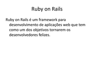 Ruby on Rails
Ruby on Rails é um framework para
desenvolvimento de aplicações web que tem
como um dos objetivos tornarem os
desenvolvedores felizes.
 