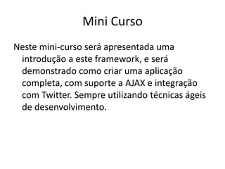 Mini Curso
Neste mini-curso será apresentada uma
introdução a este framework, e será
demonstrado como criar uma aplicação
completa, com suporte a AJAX e integração
com Twitter. Sempre utilizando técnicas ágeis
de desenvolvimento.
 