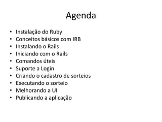 Agenda
• Instalação do Ruby
• Conceitos básicos com IRB
• Instalando o Rails
• Iniciando com o Rails
• Comandos úteis
• Suporte a Login
• Criando o cadastro de sorteios
• Executando o sorteio
• Melhorando a UI
• Publicando a aplicação
 