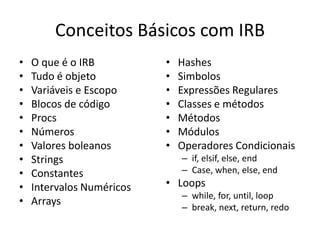 Conceitos Básicos com IRB
• O que é o IRB
• Tudo é objeto
• Variáveis e Escopo
• Blocos de código
• Procs
• Números
• Valores boleanos
• Strings
• Constantes
• Intervalos Numéricos
• Arrays
• Hashes
• Simbolos
• Expressões Regulares
• Classes e métodos
• Métodos
• Módulos
• Operadores Condicionais
– if, elsif, else, end
– Case, when, else, end
• Loops
– while, for, until, loop
– break, next, return, redo
 