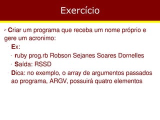 Exercício
✔Criar um programa que receba um nome próprio e
gere um acronimo:
  Ex:
    −




   ruby prog.rb Robson Sejanes Soares Dornelles
        ●




   Saída: RSSD
        ●




  Dica: no exemplo, o array de argumentos passados
    −




  ao programa, ARGV, possuirá quatro elementos
 