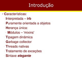 Introdução
✔   Características:
    −
     Interpretada – irb
    −
     Puramente orientada a objetos
    −
     Herança única:
      Módulos – 'mixins'
        ●




    −
     Tipagem dinâmica
    −
     Garbage collector
    −
     Threads nativas
    −
     Tratamento de exceções
    −
     Sintaxe elegante
 