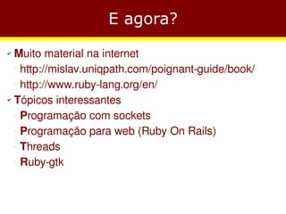 E agora?
✔ Muito material na internet
   http://mislav.uniqpath.com/poignant-guide/book/
    −




   http://www.ruby-lang.org/en/
    −



✔ Tópicos interessantes


   Programação com sockets
    −




   Programação para web (Ruby On Rails)
    −




   Threads
    −




   Ruby-gtk
    −
 