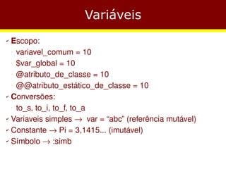 Variáveis
✔ Escopo:
   variavel_comum = 10
    −




   $var_global = 10
    −




   @atributo_de_classe = 10
    −




   @@atributo_estático_de_classe = 10
    −



✔ Conversões:


   to_s, to_i, to_f, to_a
    −



✔ Variaveis simples → var = “abc” (referência mutável)


✔ Constante → Pi = 3,1415... (imutável)


✔ Símbolo → :simb
 