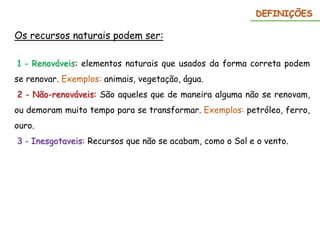 Os recursos naturais podem ser:
1 - Renováveis: elementos naturais que usados da forma correta podem
se renovar. Exemplos: animais, vegetação, água.
2 - Não-renováveis: São aqueles que de maneira alguma não se renovam,
ou demoram muito tempo para se transformar. Exemplos: petróleo, ferro,
ouro.
3 - Inesgotaveis: Recursos que não se acabam, como o Sol e o vento.
DEFINIÇÕES
 