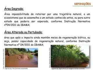 Área Degrada:
Área impossibilitada de retornar por uma trajetória natural, a um
ecossistema que se assemelhe a um estado conhecido antes, ou para outro
estado que poderia ser esperado, conforme Instrução Normativa
nº04/2011 do IBAMA;
DEFINIÇÕES
Área Alterada ou Pertubada:
área que após o impacto ainda mantém meios de regeneração biótica, ou
seja, possui capacidade de regeneração natural, conforme Instrução
Normativa nº 04/2011 do IBAMA;
Figuras (a): Rio Corrente assoreado
Foto:
Sebastião
Nascimento,
2013
Figuras (b): Agricultura às margens do Rio Corrente
Foto:
Sebastião
Nascimento,
2013
 