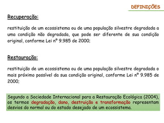 Recuperação:
restituição de um ecossistema ou de uma população silvestre degradada a
uma condição não degradada, que pode ser diferente de sua condição
original, conforme Lei nº 9.985 de 2000;
DEFINIÇÕES
Restauração:
restituição de um ecossistema ou de uma população silvestre degradada o
mais próximo possível da sua condição original, conforme Lei nº 9.985 de
2000;
Segundo a Sociedade Internacional para a Restauração Ecológica (2004),
os termos degradação, dano, destruição e transformação representam
desvios do normal ou do estado desejado de um ecossistema.
 
