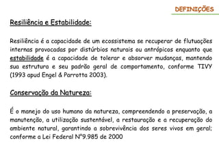 Resiliência e Estabilidade:
Resiliência é a capacidade de um ecossistema se recuperar de flutuações
internas provocadas por distúrbios naturais ou antrópicos enquanto que
estabilidade é a capacidade de tolerar e absorver mudanças, mantendo
sua estrutura e seu padrão geral de comportamento, conforme TIVY
(1993 apud Engel & Parrotta 2003).
Conservação da Natureza:
É o manejo do uso humano da natureza, compreendendo a preservação, a
manutenção, a utilização sustentável, a restauração e a recuperação do
ambiente natural, garantindo a sobrevivência dos seres vivos em geral;
conforme a Lei Federal N°9.985 de 2000
DEFINIÇÕES
 