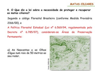 MATAS CILIARES
Segundo o código Florestal Brasileiro (conforme Medida Provisória
2166/00), e
A Política Florestal Estadual (Lei nº 6.569/94, regulamentada pelo
Decreto nº 6.785/97), consideram-se Áreas de Preservação
Permanente:
a) As Nascentes e os Olhos
d’água num raio de 50 metros ao
seu redor.
4. O Que diz a lei sobre a necessidade de proteger e recuperar
as matas ciliares?
Fonte:
SMRH-BA
 