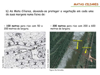MATAS CILIARES
b) As Mata Ciliares, devendo-se proteger a vegetação em cada uma
de suas margens numa faixa de:
– 200 metros para rios com 200 a 600
metros de largura;
– 100 metros para rios com 50 a
200 metros de largura;
210 metros
100 metros
Figura: Rio Parnaíba
Fonte:
Google
Earth,
2013
Fonte:
SMRH-BA
 