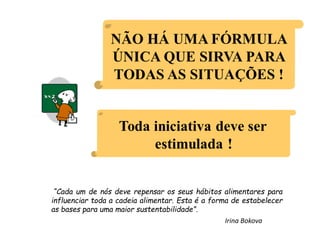 “Cada um de nós deve repensar os seus hábitos alimentares para
influenciar toda a cadeia alimentar. Esta é a forma de estabelecer
as bases para uma maior sustentabilidade”.
Irina Bokova
 