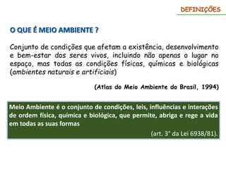 O QUE É MEIO AMBIENTE ?
Conjunto de condições que afetam a existência, desenvolvimento
e bem-estar dos seres vivos, incluindo não apenas o lugar no
espaço, mas todas as condições físicas, químicas e biológicas
(ambientes naturais e artificiais)
(Atlas do Meio Ambiente do Brasil, 1994)
Meio Ambiente é o conjunto de condições, leis, influências e interações
de ordem física, química e biológica, que permite, abriga e rege a vida
em todas as suas formas
(art. 3° da Lei 6938/81).
DEFINIÇÕES
 