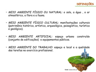 DEFINIÇÕES
• MEIO AMBIENTE FÍSICO OU NATURAL: o solo, a água , o ar
atmosférico, a flora e a fauna.
• MEIO AMBIENTE FÍSICO CULTURAL: manifestações culturais
(patrimônio histórico, artístico, arqueológico, paisagístico, turístico
e geológico).
• MEIO AMBIENTE ARTIFICIAL: espaço urbano construído
(conjunto de edificações) e equipamentos públicos.
• MEIO AMBIENTE DO TRABALHO: espaço e local e a qualidade
das tarefas no exercício profissional.
Fonte: www.esite.pt
 