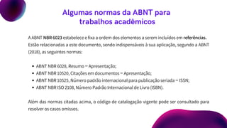 Algumas normas da ABNT para
trabalhos acadêmicos
ABNT NBR 6028, Resumo ‒ Apresentação;
ABNT NBR 10520, Citações em documentos ‒ Apresentação;
ABNT NBR 10525, Número padrão internacional para publicação seriada ‒ ISSN;
ABNT NBR ISO 2108, Número Padrão Internacional de Livro (ISBN).
A ABNT NBR 6023 estabelece e fixa a ordem dos elementos a serem incluídos em referências.
Estão relacionadas a este documento, sendo indispensáveis à sua aplicação, segundo a ABNT
(2018), as seguintes normas:
Além das normas citadas acima, o código de catalogação vigente pode ser consultado para
resolver os casos omissos.
 